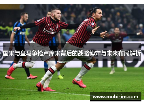 国米与皇马争抢卢库米背后的战略博弈与未来布局解析