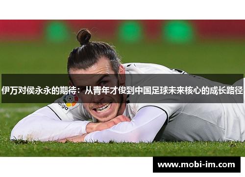 伊万对侯永永的期待：从青年才俊到中国足球未来核心的成长路径
