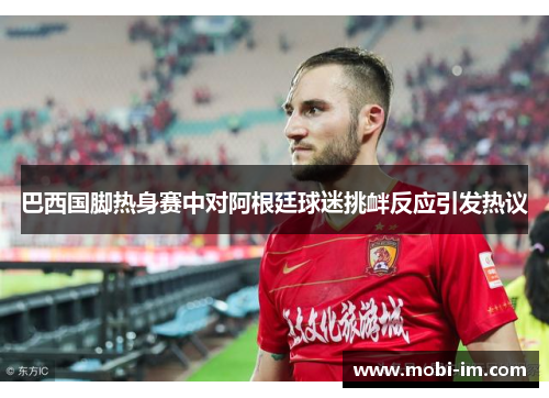 巴西国脚热身赛中对阿根廷球迷挑衅反应引发热议 巴西国脚热身赛中对阿根廷球迷挑衅反应引发热议